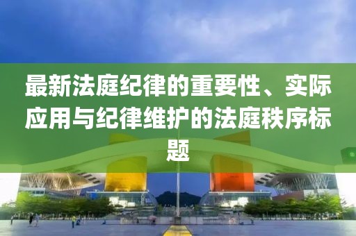 最新法庭纪律的重要性、实际应用与纪律维护的法庭秩序标题