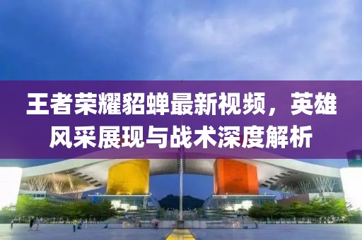 王者荣耀貂蝉最新视频，英雄风采展现与战术深度解析