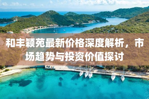 和丰颖苑最新价格深度解析，市场趋势与投资价值探讨