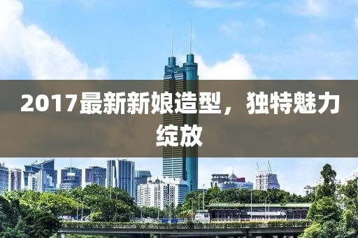 2017最新新娘造型，独特魅力绽放