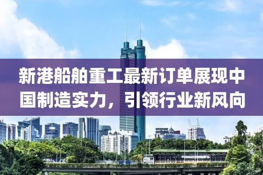新港船舶重工最新订单展现中国制造实力，引领行业新风向