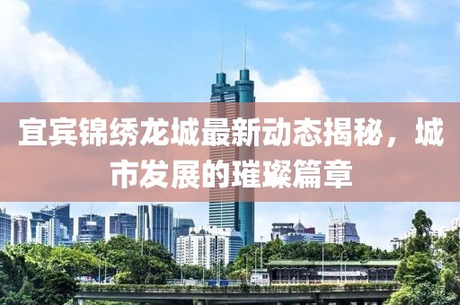 宜宾锦绣龙城最新动态揭秘，城市发展的璀璨篇章