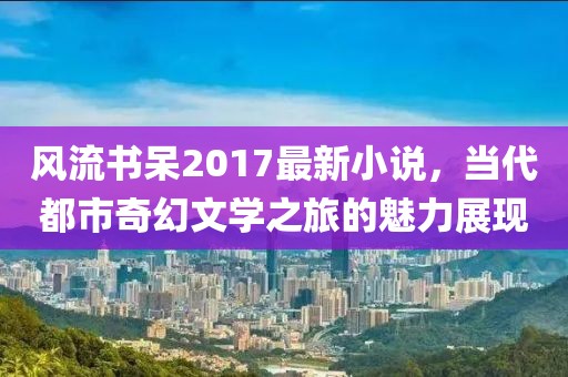 风流书呆2017最新小说，当代都市奇幻文学之旅的魅力展现