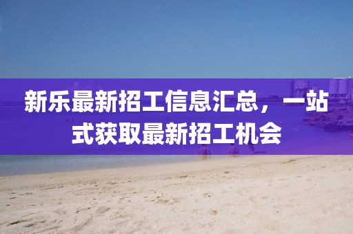 新乐最新招工信息汇总，一站式获取最新招工机会