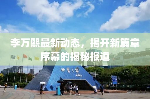 李万熙最新动态，揭开新篇章序幕的揭秘报道