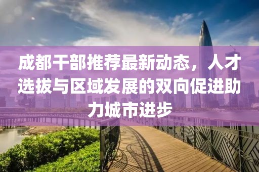 成都干部推荐最新动态，人才选拔与区域发展的双向促进助力城市进步