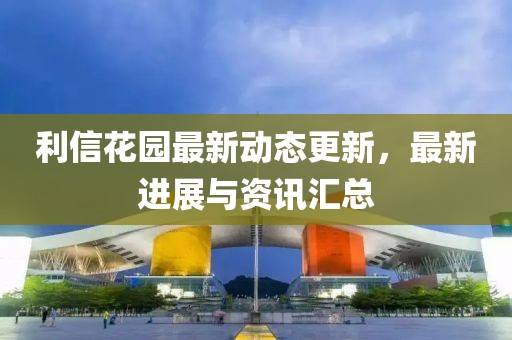 利信花园最新动态更新，最新进展与资讯汇总