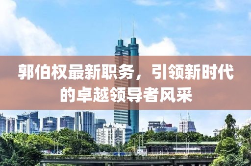 郭伯权最新职务，引领新时代的卓越领导者风采