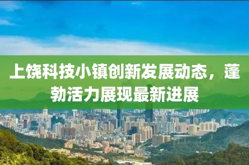 上饶科技小镇创新发展动态，蓬勃活力展现最新进展