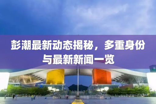 彭潮最新动态揭秘，多重身份与最新新闻一览