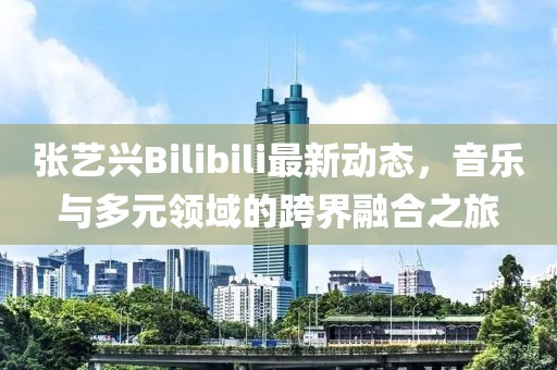 张艺兴Bilibili最新动态，音乐与多元领域的跨界融合之旅