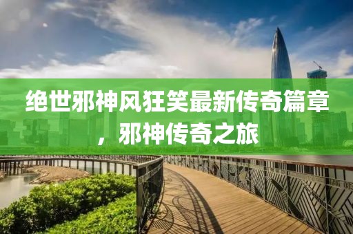 绝世邪神风狂笑最新传奇篇章，邪神传奇之旅