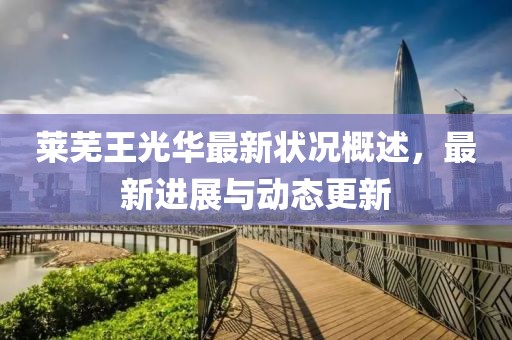 莱芜王光华最新状况概述，最新进展与动态更新