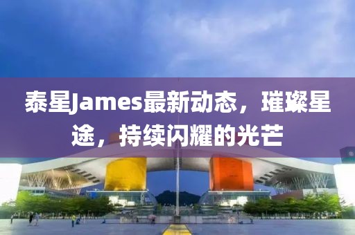 泰星James最新动态，璀璨星途，持续闪耀的光芒