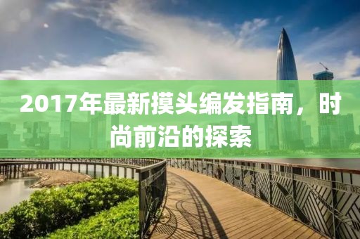 2017年最新摸头编发指南，时尚前沿的探索