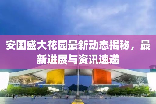 安国盛大花园最新动态揭秘，最新进展与资讯速递