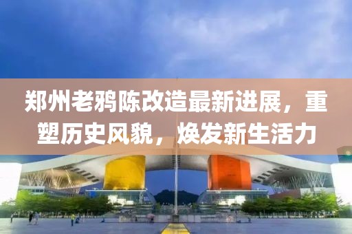 郑州老鸦陈改造最新进展，重塑历史风貌，焕发新生活力