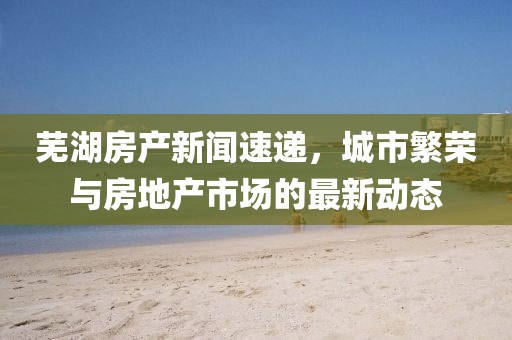 芜湖房产新闻速递，城市繁荣与房地产市场的最新动态