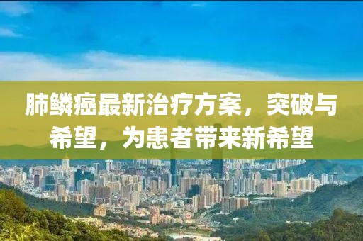 肺鳞癌最新治疗方案，突破与希望，为患者带来新希望