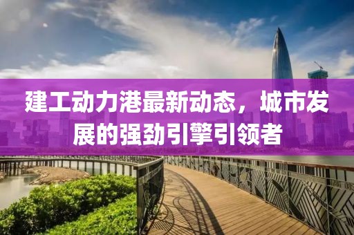 建工动力港最新动态，城市发展的强劲引擎引领者