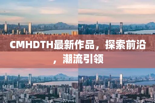 CMHDTH最新作品，探索前沿，潮流引领