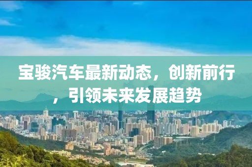 宝骏汽车最新动态，创新前行，引领未来发展趋势