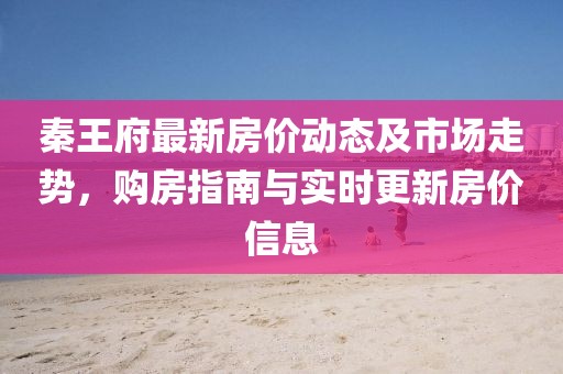 秦王府最新房价动态及市场走势，购房指南与实时更新房价信息