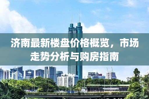 济南最新楼盘价格概览，市场走势分析与购房指南