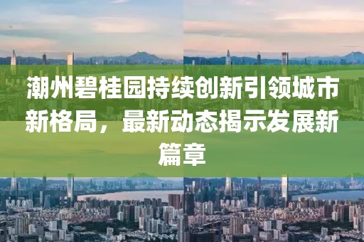 潮州碧桂园持续创新引领城市新格局，最新动态揭示发展新篇章