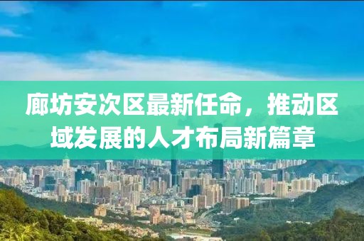 廊坊安次区最新任命，推动区域发展的人才布局新篇章