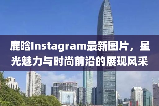 鹿晗Instagram最新图片，星光魅力与时尚前沿的展现风采