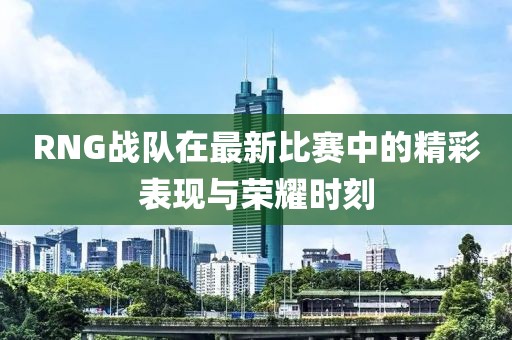 RNG战队在最新比赛中的精彩表现与荣耀时刻