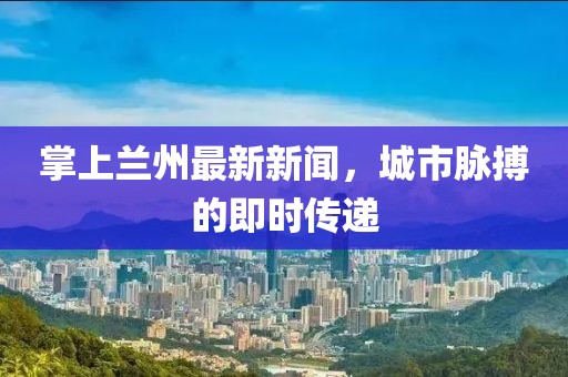 掌上兰州最新新闻，城市脉搏的即时传递