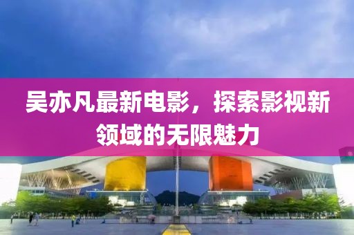 吴亦凡最新电影，探索影视新领域的无限魅力