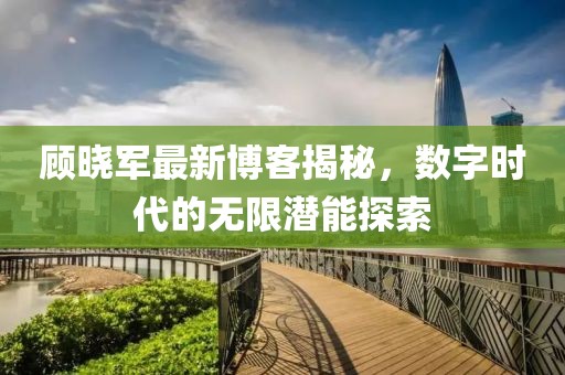顾晓军最新博客揭秘，数字时代的无限潜能探索