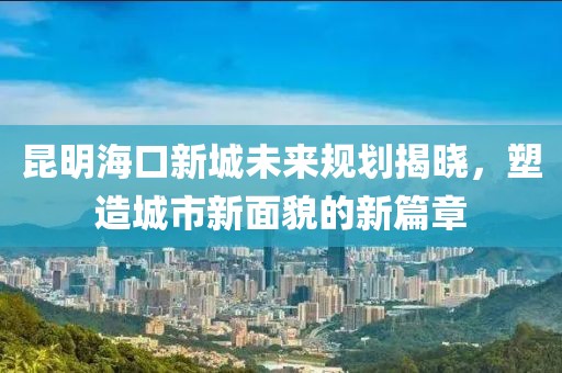 昆明海口新城未来规划揭晓，塑造城市新面貌的新篇章