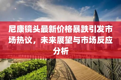 尼康镜头最新价格暴跌引发市场热议，未来展望与市场反应分析