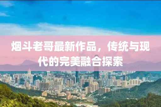 烟斗老哥最新作品，传统与现代的完美融合探索