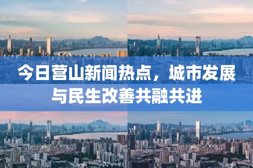 今日营山新闻热点，城市发展与民生改善共融共进