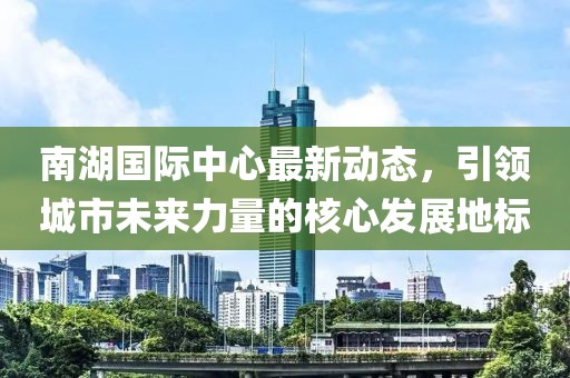 南湖国际中心最新动态，引领城市未来力量的核心发展地标