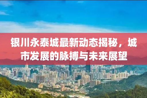 银川永泰城最新动态揭秘，城市发展的脉搏与未来展望