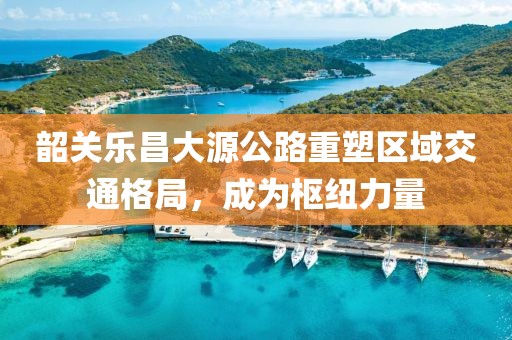 韶关乐昌大源公路重塑区域交通格局，成为枢纽力量
