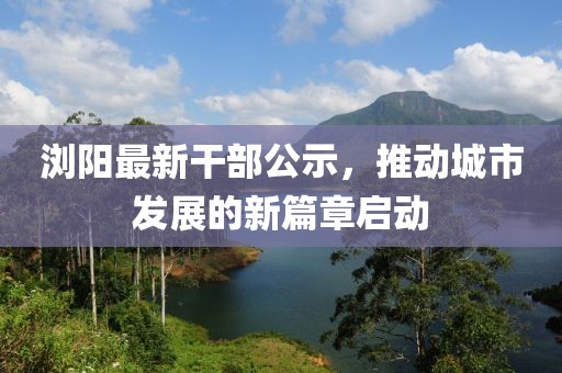 浏阳最新干部公示，推动城市发展的新篇章启动
