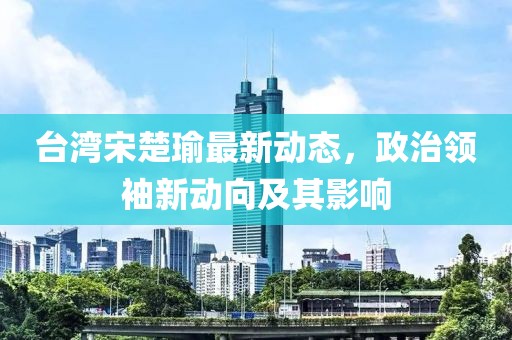台湾宋楚瑜最新动态，政治领袖新动向及其影响