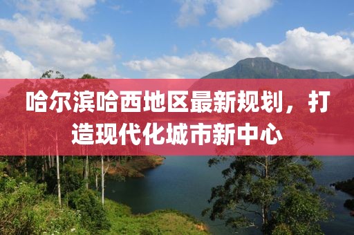 哈尔滨哈西地区最新规划，打造现代化城市新中心