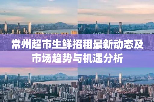 常州超市生鲜招租最新动态及市场趋势与机遇分析