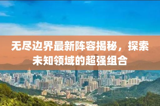 无尽边界最新阵容揭秘，探索未知领域的超强组合