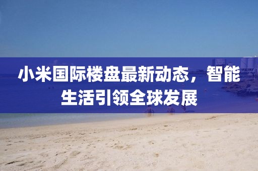 小米国际楼盘最新动态，智能生活引领全球发展