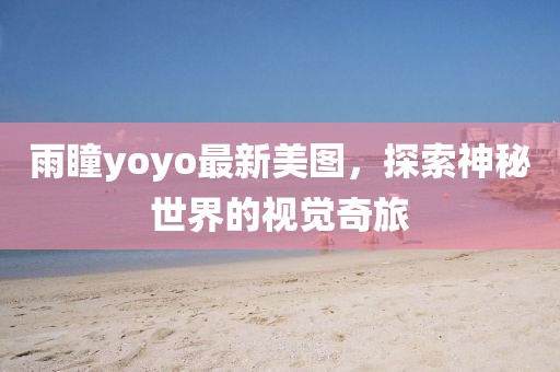 雨瞳yoyo最新美图，探索神秘世界的视觉奇旅