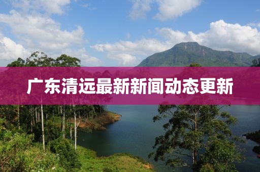 广东清远最新新闻动态更新